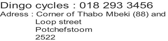 Dingo cycles : 018 293 3456
Adress : Corner of Thabo Mbeki (88) and 
              Loop street
              Potchefstoom
              2522
